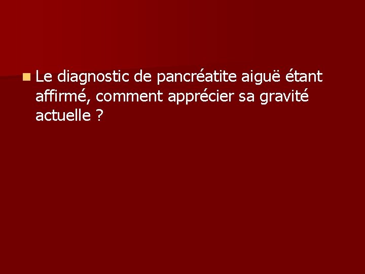 n Le diagnostic de pancréatite aiguë étant affirmé, comment apprécier sa gravité actuelle ? n Le diagnostic de pancréatite aiguë étant affirmé, comment apprécier sa gravité actuelle ?