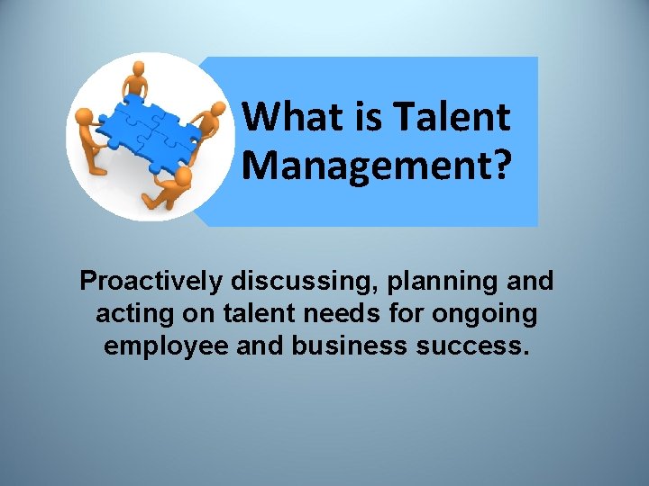 What is Talent Management? Proactively discussing, planning and acting on talent needs for ongoing