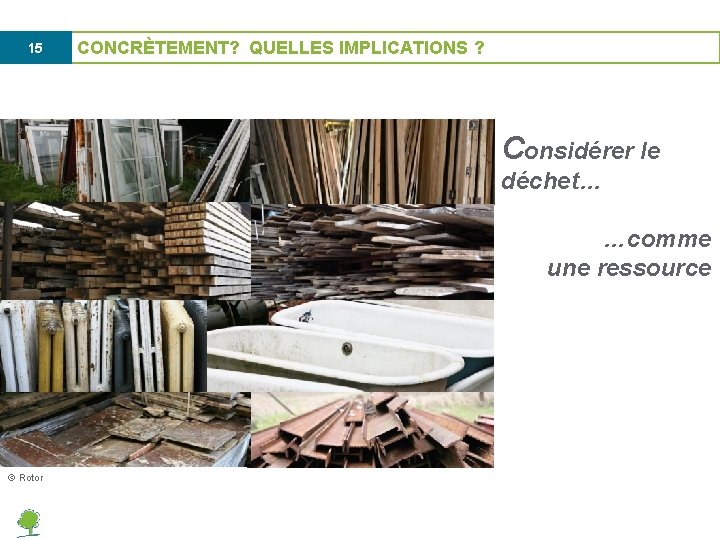 15 CONCRÈTEMENT? QUELLES IMPLICATIONS ? Considérer le déchet… …comme une ressource © Rotor 