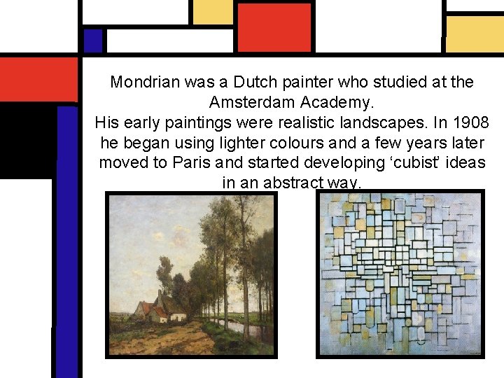 Mondrian was a Dutch painter who studied at the Amsterdam Academy. His early paintings