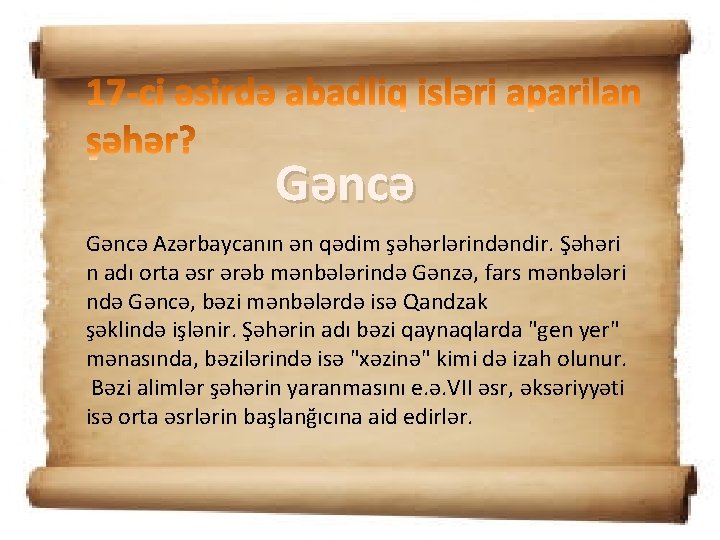 Gəncə Azərbaycanın ən qədim şəhərlərindəndir. Şəhəri n adı orta əsr ərəb mənbələrində Gənzə, fars