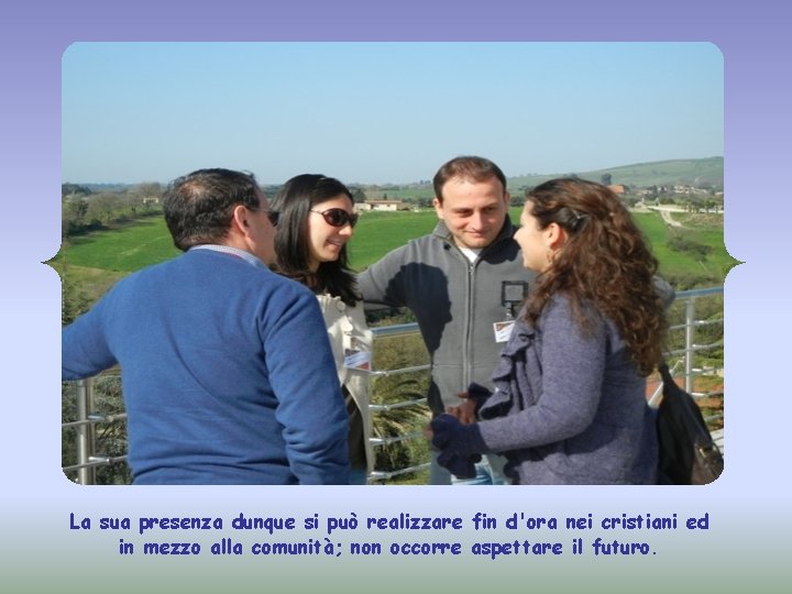 La sua presenza dunque si può realizzare fin d'ora nei cristiani ed in mezzo