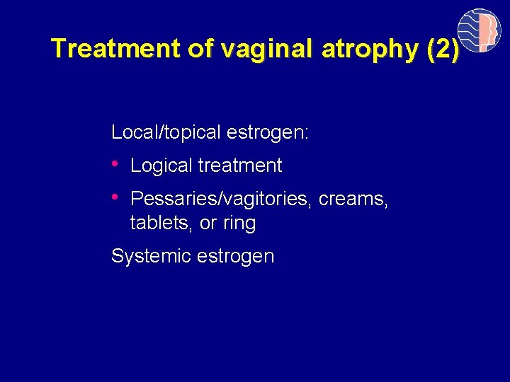 Treatment of vaginal atrophy (2) Local/topical estrogen: • Logical treatment • Pessaries/vagitories, creams, tablets,