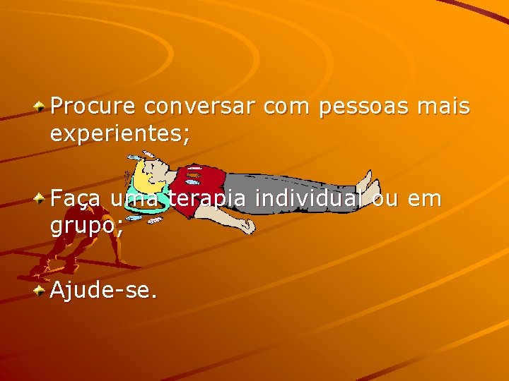 Procure conversar com pessoas mais experientes; Faça uma terapia individual ou em grupo; Ajude-se.