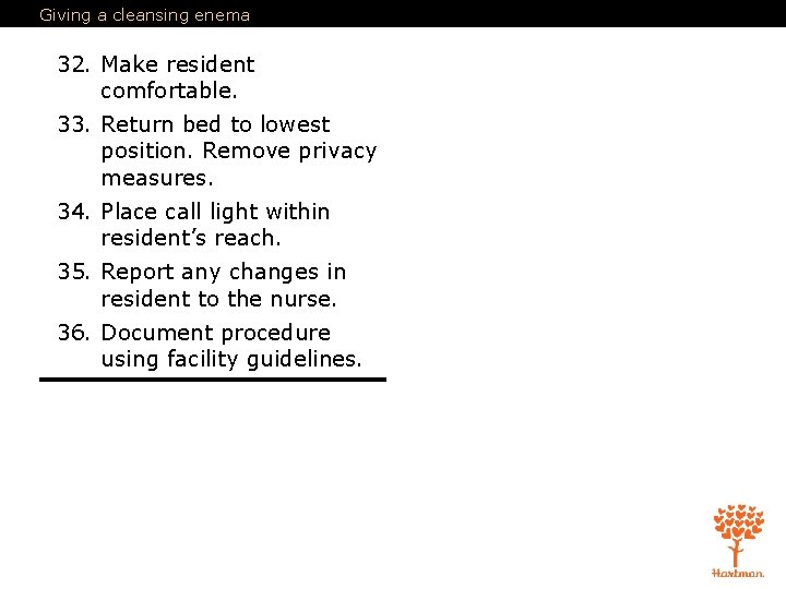 Giving a cleansing enema 32. Make resident comfortable. 33. Return bed to lowest position.