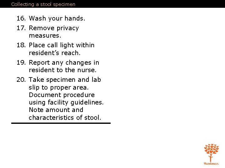 Collecting a stool specimen 16. Wash your hands. 17. Remove privacy measures. 18. Place