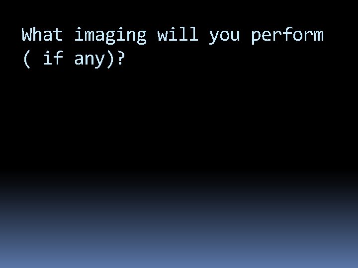 What imaging will you perform ( if any)? 