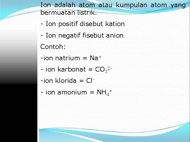 Ion adalah atom atau kumpulan atom yang bermuatan listrik. - Ion positif disebut kation Ion adalah atom atau kumpulan atom yang bermuatan listrik. - Ion positif disebut kation