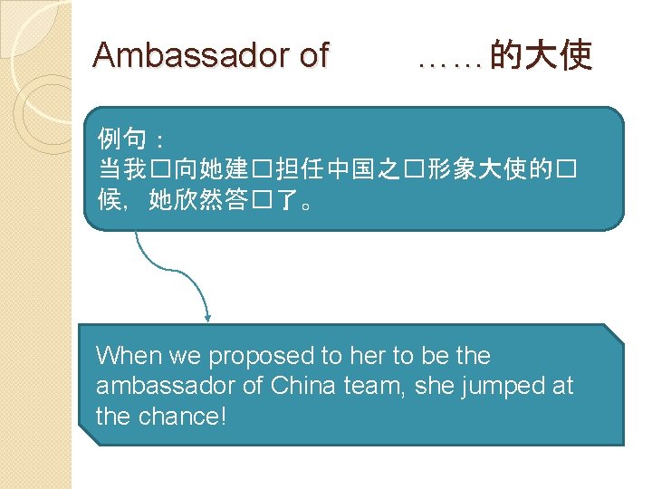 Ambassador of ……的大使 例句： 当我�向她建�担任中国之�形象大使的� 候，她欣然答�了。 When we proposed to her to be the
