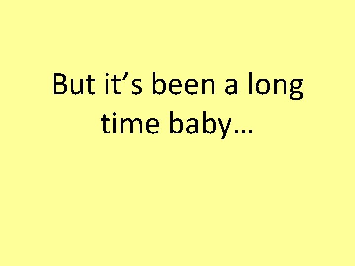 But it’s been a long time baby… 