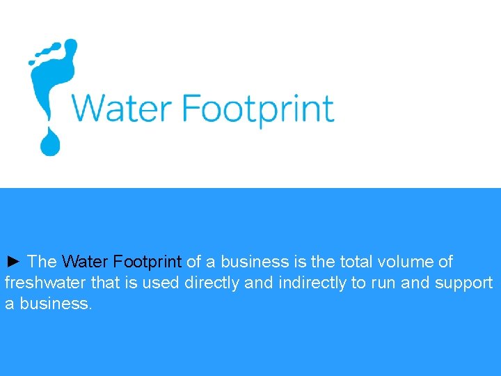 ► The Water Footprint of a business is the total volume of freshwater that