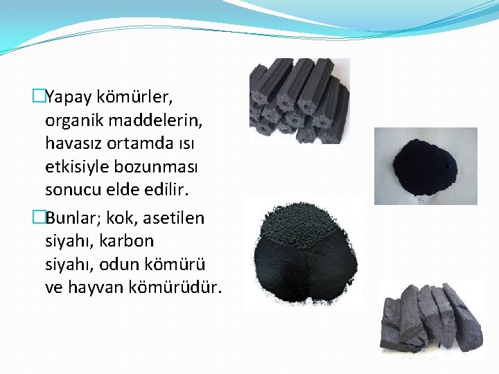 �Yapay kömürler, organik maddelerin, havasız ortamda ısı etkisiyle bozunması sonucu elde edilir. �Bunlar; kok,