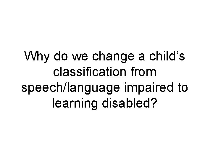 Why do we change a child’s classification from speech/language impaired to learning disabled? 