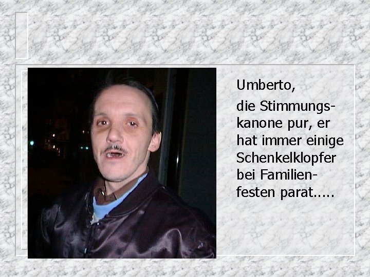 Umberto, die Stimmungskanone pur, er hat immer einige Schenkelklopfer bei Familienfesten parat. . .