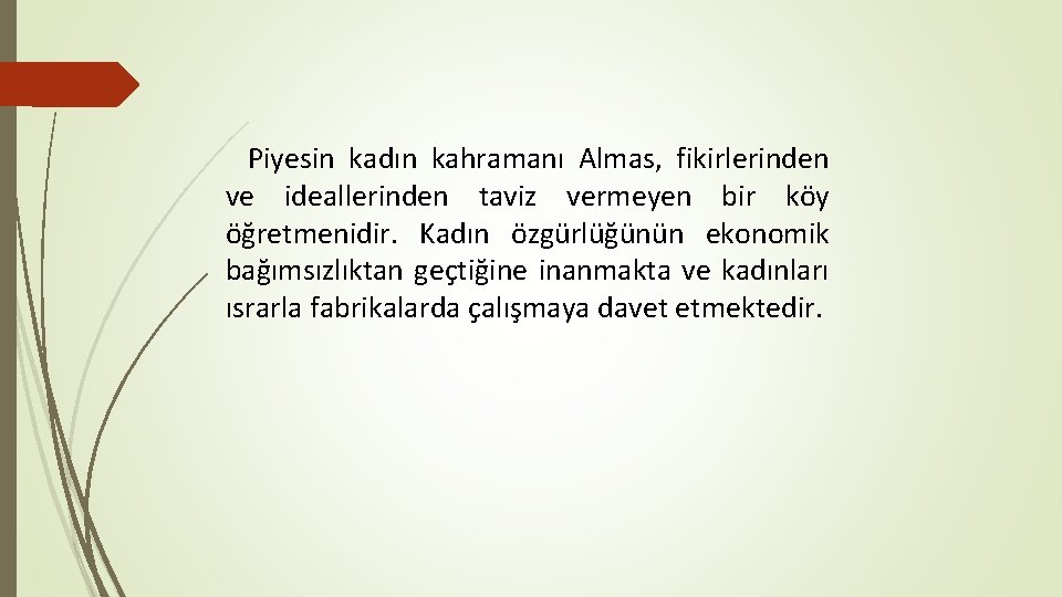 Piyesin kadın kahramanı Almas, fikirlerinden ve ideallerinden taviz vermeyen bir köy öğretmenidir. Kadın özgürlüğünün