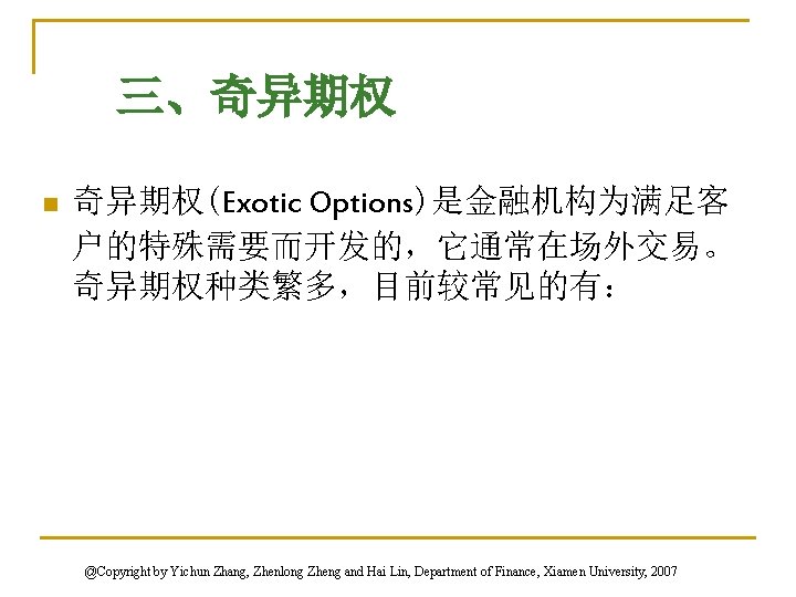 三、奇异期权 n 奇异期权(Exotic Options)是金融机构为满足客 户的特殊需要而开发的，它通常在场外交易。 奇异期权种类繁多，目前较常见的有： @Copyright by Yichun Zhang, Zhenlong Zheng and Hai