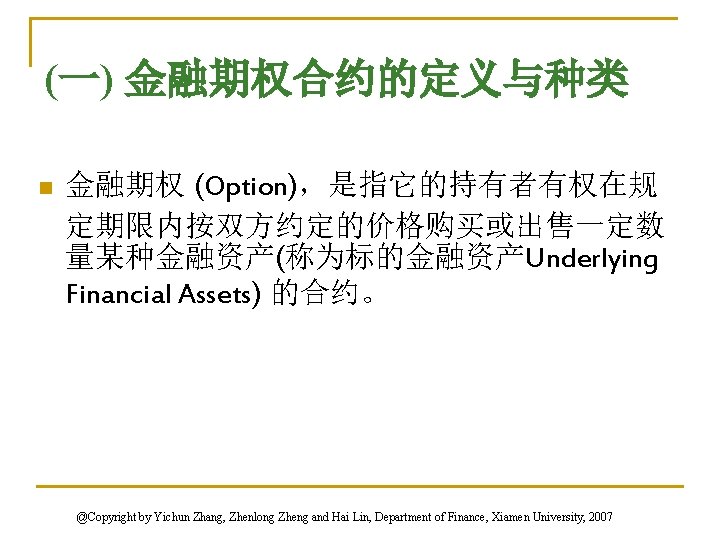 (一) 金融期权合约的定义与种类 n 金融期权 (Option)，是指它的持有者有权在规 定期限内按双方约定的价格购买或出售一定数 量某种金融资产(称为标的金融资产Underlying Financial Assets) 的合约。 @Copyright by Yichun Zhang,