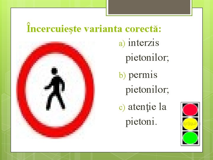 Încercuieşte varianta corectă: a) interzis pietonilor; b) permis pietonilor; c) atenţie la pietoni. 