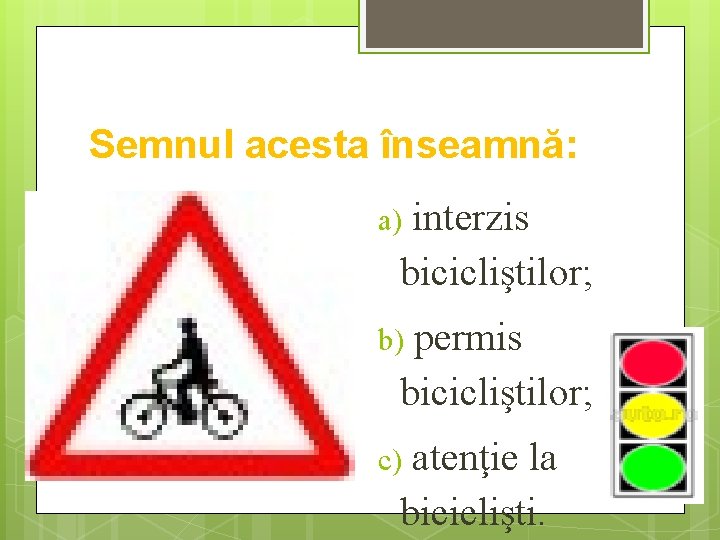 Semnul acesta înseamnă: a) interzis bicicliştilor; b) permis bicicliştilor; c) atenţie la biciclişti. 