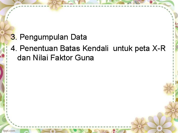 3. Pengumpulan Data 4. Penentuan Batas Kendali untuk peta X-R dan Nilai Faktor Guna