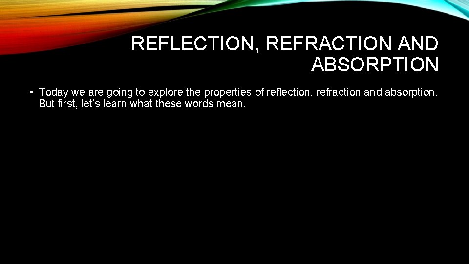 REFLECTION, REFRACTION AND ABSORPTION • Today we are going to explore the properties of