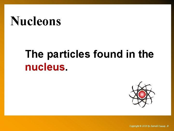 Nucleons The particles found in the nucleus. Copyright © 2010 by Darrell Causey, Jr.