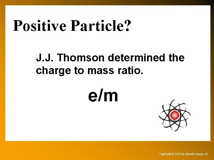 Positive Particle? J. J. Thomson determined the charge to mass ratio. e/m Copyright ©