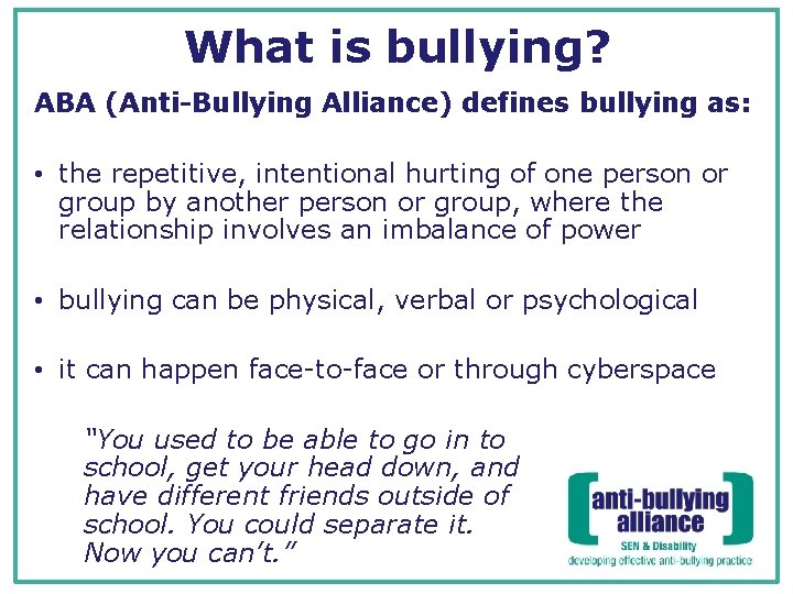 What is bullying? ABA (Anti-Bullying Alliance) defines bullying as: • the repetitive, intentional hurting