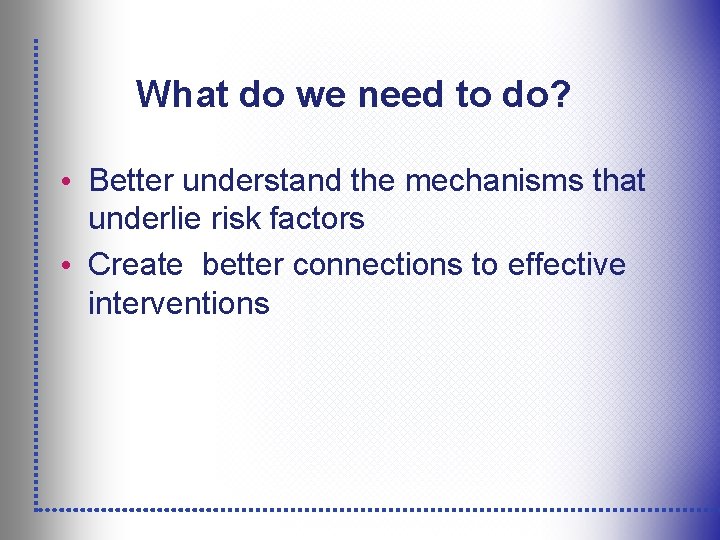 What do we need to do? • Better understand the mechanisms that underlie risk