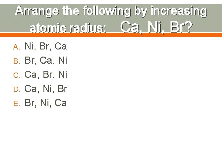 Arrange the following by increasing atomic radius: Ca, Ni, Br? A. B. C. D.