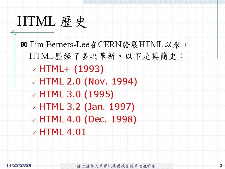 HTML 歷史 ◙ Tim Berners-Lee在CERN發展HTML以來， HTML歷經了多次革新。以下是其簡史： ü ü ü 11/23/2020 HTML+ (1993) HTML 2.