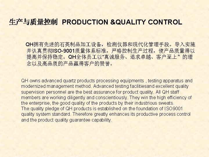 生产与质量控制 PRODUCTION &QUALITY CONTROL QH拥有先进的石英制品加 设备，检测仪器和现代化管理手段。导入实施 并认真贯彻ISO-9001质量体系标准，严格控制生产过程，使产品质量得以 提高并保持稳定。QH全体员 以“真诚服务、追求卓越、客户至上”的理 念以及高品质的产品赢得客户的赞誉。 QH owns advanced quartz