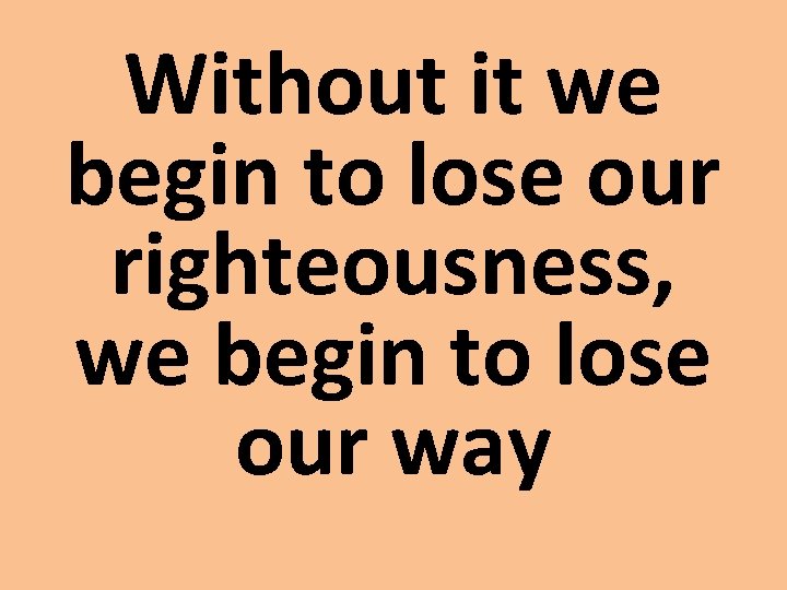 Without it we begin to lose our righteousness, we begin to lose our way