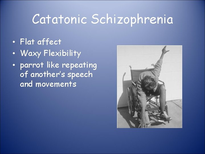 Catatonic Schizophrenia • Flat affect • Waxy Flexibility • parrot like repeating of another’s