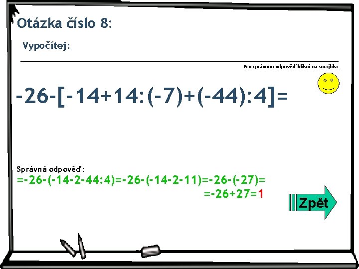 Otázka číslo 8: Vypočítej: Pro správnou odpověď klikni na smajlíka. -26 -[-14+14: (-7)+(-44): 4]=