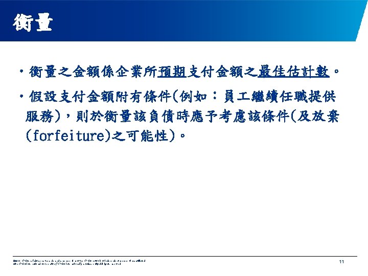 衡量 • 衡量之金額係企業所預期支付金額之最佳估計數。 • 假設支付金額附有條件(例如：員 繼續任職提供 服務)，則於衡量該負債時應予考慮該條件(及放棄 (forfeiture)之可能性)。 © 2011 KPMG, a Taiwan partnership