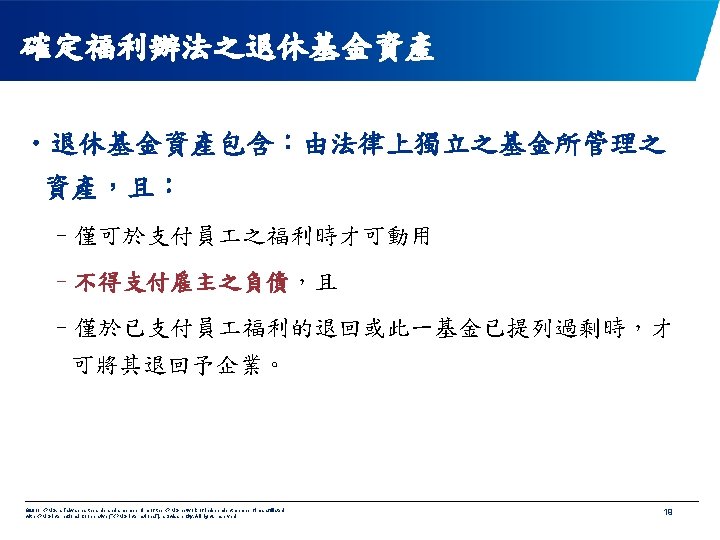 確定福利辦法之退休基金資產 • 退休基金資產包含：由法律上獨立之基金所管理之 資產，且： –僅可於支付員 之福利時才可動用 –不得支付雇主之負債，且 –僅於已支付員 福利的退回或此一基金已提列過剩時，才 可將其退回予企業。 © 2011 KPMG, a