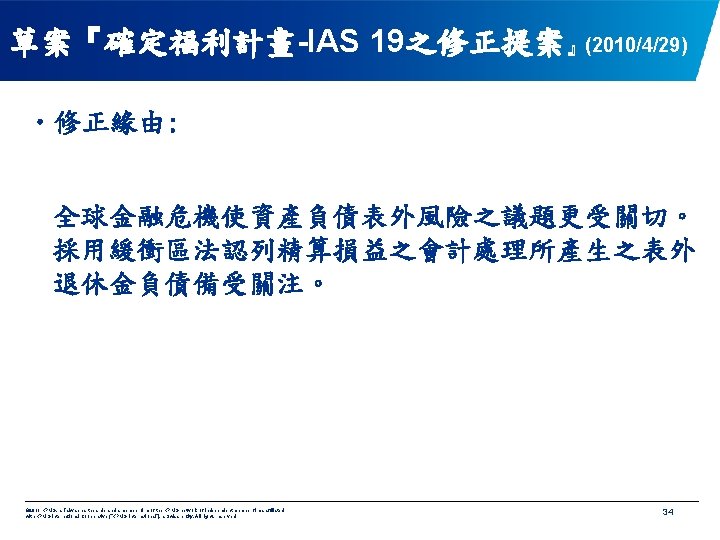 草案『確定福利計畫-IAS 19之修正提案』(2010/4/29) • 修正緣由: 全球金融危機使資產負債表外風險之議題更受關切。 採用緩衝區法認列精算損益之會計處理所產生之表外 退休金負債備受關注。 © 2011 KPMG, a Taiwan partnership and