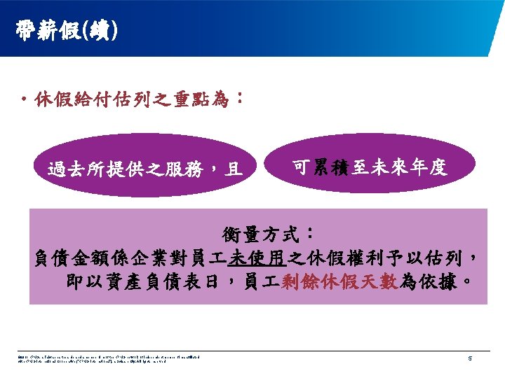 帶薪假(續) • 休假給付估列之重點為： 過去所提供之服務，且 可累積至未來年度 衡量方式： 負債金額係企業對員 未使用之休假權利予以估列， 即以資產負債表日，員 剩餘休假天數為依據。 © 2011 KPMG, a