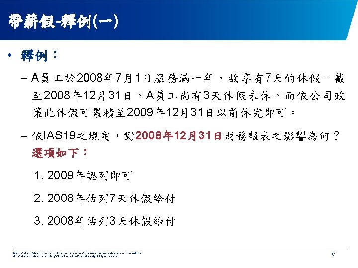 帶薪假-釋例(一) • 釋例： – A員 於 2008年 7月1日服務滿一年，故享有7天的休假。截 至 2008年 12月31日，A員 尚有3天休假未休，而依公司政 策此休假可累積至 2009年