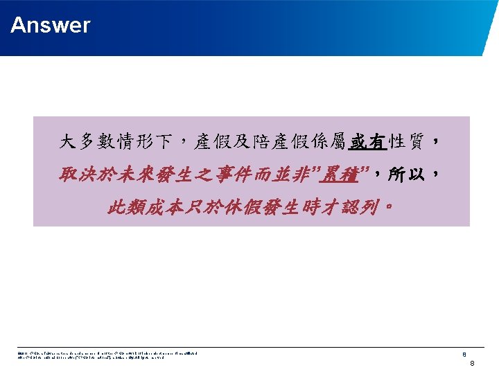 Answer 大多數情形下，產假及陪產假係屬或有性質， 取決於未來發生之事件而並非”累積”，所以， 此類成本只於休假發生時才認列。 © 2011 KPMG, a Taiwan partnership and a member firm