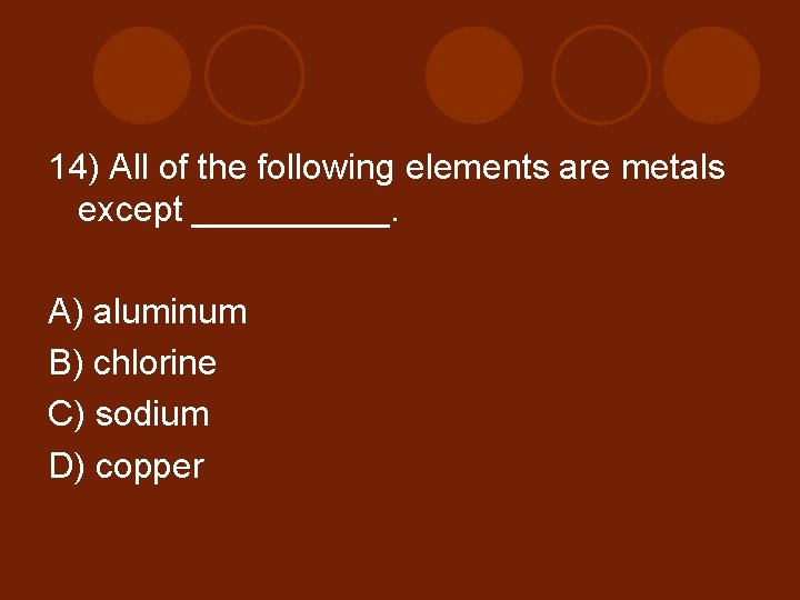 14) All of the following elements are metals except _____. A) aluminum B) chlorine