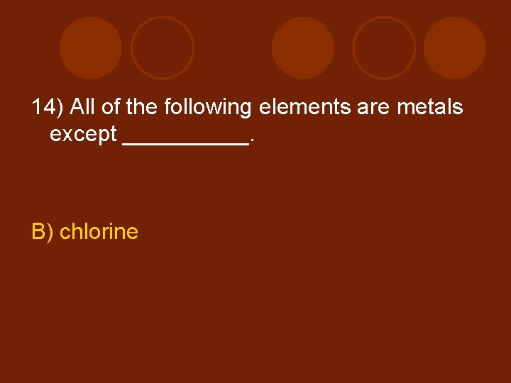 14) All of the following elements are metals except _____. B) chlorine 