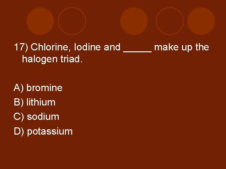 17) Chlorine, Iodine and _____ make up the halogen triad. A) bromine B) lithium