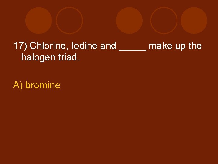 17) Chlorine, Iodine and _____ make up the halogen triad. A) bromine 