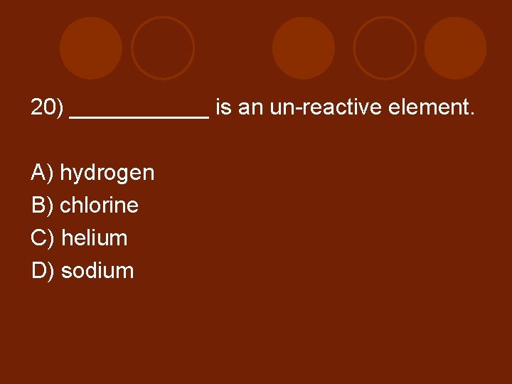 20) ______ is an un-reactive element. A) hydrogen B) chlorine C) helium D) sodium