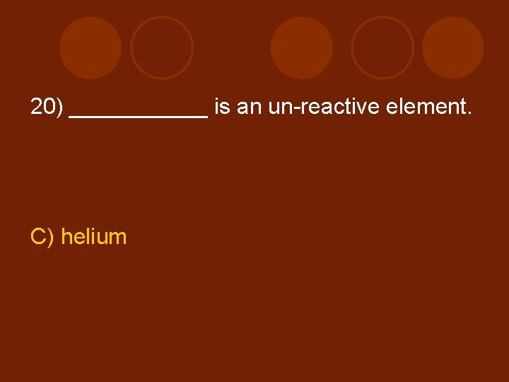 20) ______ is an un-reactive element. C) helium 