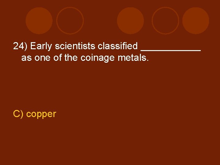 24) Early scientists classified ______ as one of the coinage metals. C) copper 
