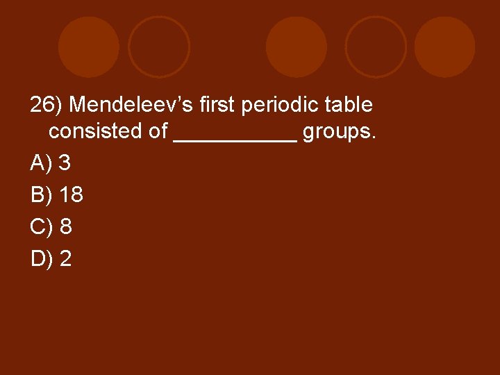 26) Mendeleev’s first periodic table consisted of _____ groups. A) 3 B) 18 C)