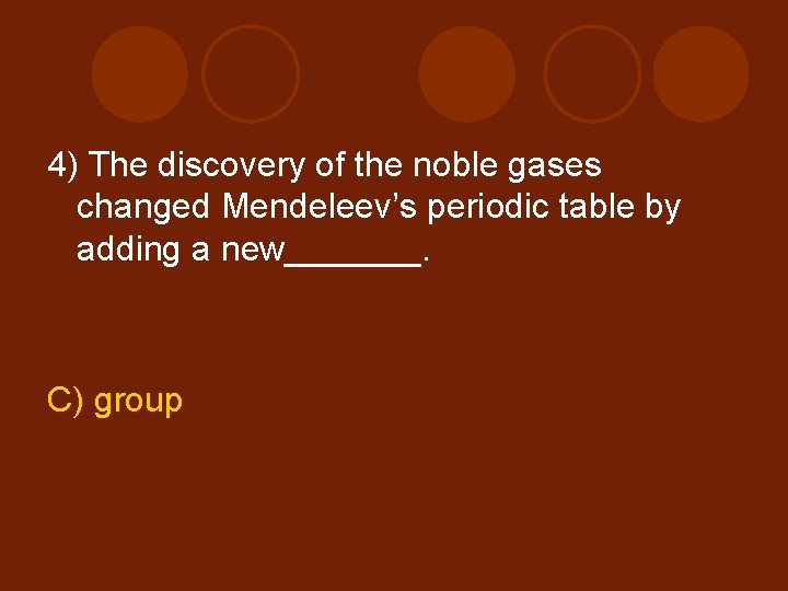 4) The discovery of the noble gases changed Mendeleev’s periodic table by adding a